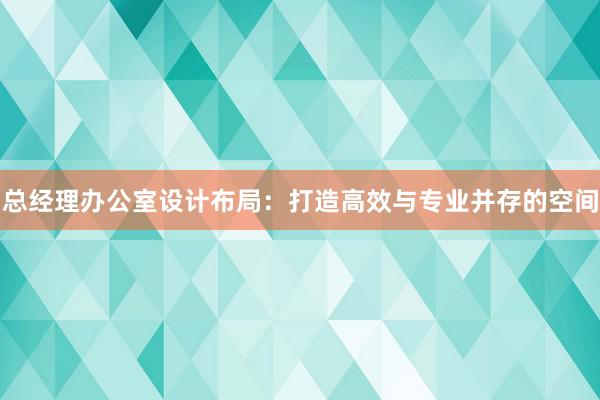 总经理办公室设计布局：打造高效与专业并存的空间