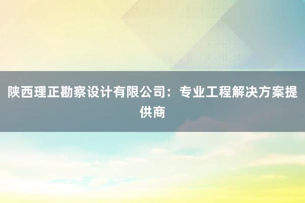 陕西理正勘察设计有限公司：专业工程解决方案提供商